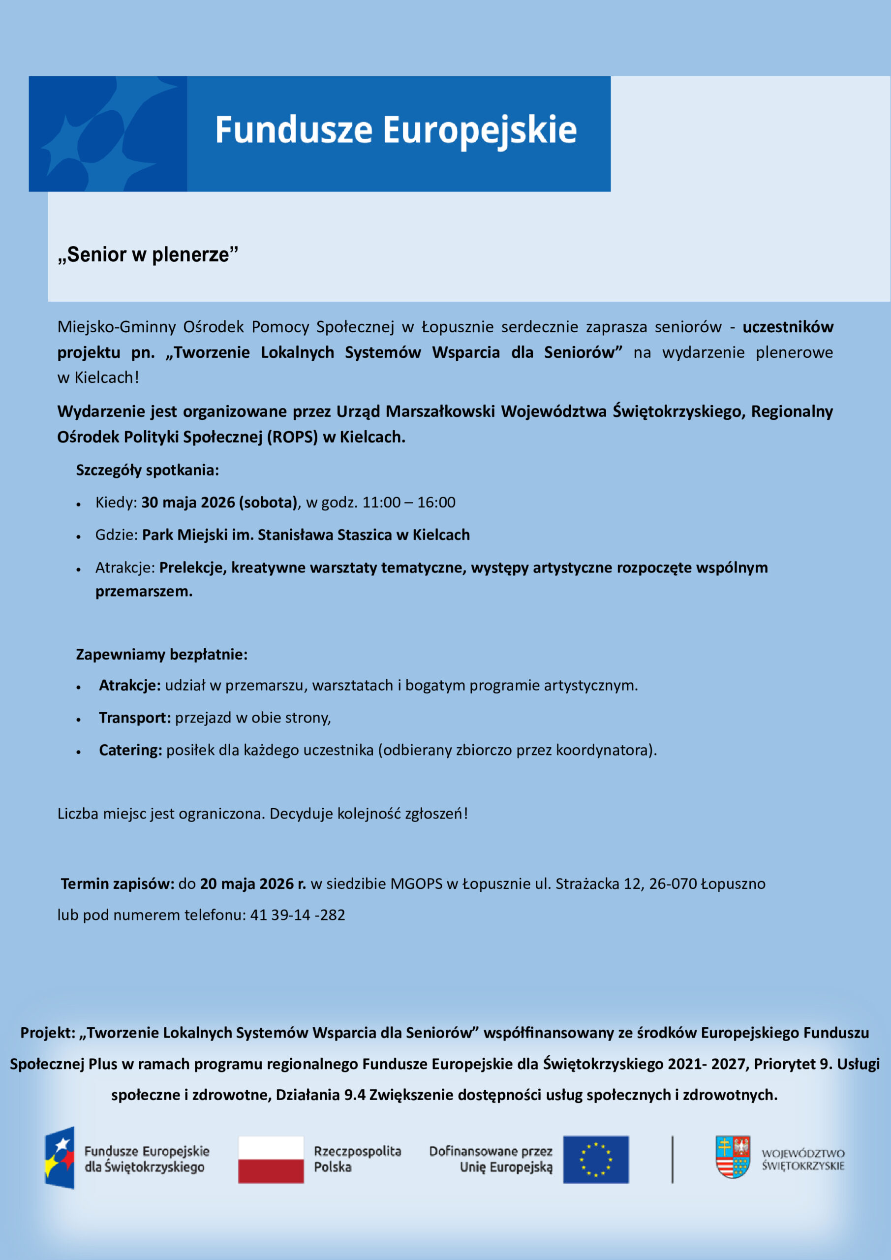 Grafika informuje o wydarzeniu plenerowym pod nazwą &bdquo;Senior w plenerze&rdquo;, na kt&oacute;re Miejsko-Gminny Ośrodek Pomocy Społecznej w Łopusznie zaprasza senior&oacute;w biorących udział w projekcie &bdquo;Tworzenie Lokalnych System&oacute;w Wsparcia dla Senior&oacute;w&rdquo;. Wydarzenie odbędzie się w sobotę, 30 maja 2026 roku, w godzinach od 11:00 do 16:00 w Parku Miejskim imienia Stanisława Staszica w Kielcach. Organizatorem spotkania jest Urząd Marszałkowski Wojew&oacute;dztwa Świętokrzyskiego oraz Regionalny Ośrodek Polityki Społecznej w Kielcach.W programie przewidziano wsp&oacute;lny przemarsz, prelekcje, kreatywne warsztaty tematyczne oraz występy artystyczne. Organizatorzy zapewniają uczestnikom bezpłatny transport w obie strony, catering oraz pełny udział we wszystkich atrakcjach.Zapisy trwają do 20 maja 2026 roku w siedzibie MGOPS w Łopusznie lub pod numerem telefonu 41 39 14 282. Liczba miejsc jest ograniczona, a o udziale decyduje kolejność zgłoszeń. Projekt jest wsp&oacute;łfinansowany ze środk&oacute;w Europejskiego Funduszu Społecznego Plus w ramach programu regionalnego Fundusze Europejskie dla Świętokrzyskiego 2021-2027. Na dole plakatu umieszczono logotypy Funduszy Europejskich, Rzeczypospolitej Polskiej, Unii Europejskiej oraz Wojew&oacute;dztwa Świętokrzyskiego.